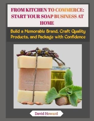 From Kitchen to Commerce: START YOUR SOAP BUSINESS AT HOME: Build a Memorable Brand, Craft Quality Products, and Package with Confidence - David Howard - cover