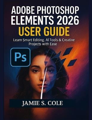Adobe Photoshop Element 2026 User Guide: Learn Smart Editing, AI Tools & Creative Projects with Ease - Jamie S Cole - cover