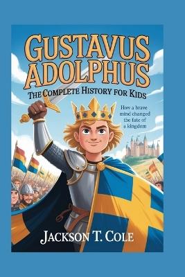 Gustavus Adolphus: The Complete History for Kids: How a Brave Mind Changed the Fate of a Kingdom - Jackson T Cole - cover