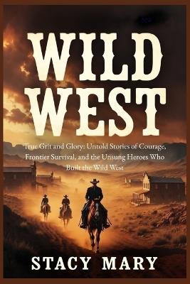 Wild West: True Grit and Glory: Untold Stories of Courage, Frontier Survival, and the Unsung Heroes Who Built the Wild West - Stacy Mary - cover