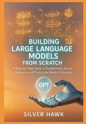 Building Large Language Models from Scratch: A Step-by-Step Guide to Transformers, Neural Networks, and Production-Ready AI Systems: Master LLM Development, Attention Mechanisms, Deep Learning - Silver Hawk - cover