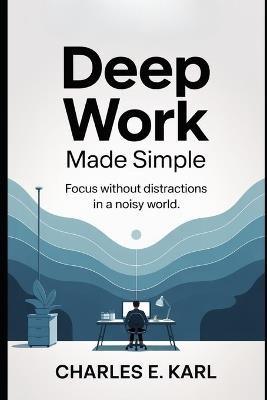 Deep Work Made Simple: Focus without Distractions in a Noisy World - Charles E Karl - cover