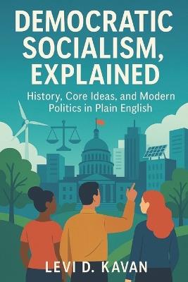 Democratic Socialism, Explained: History, Core Ideas, and Modern Politics in Plain English - Levi D Kavan - cover