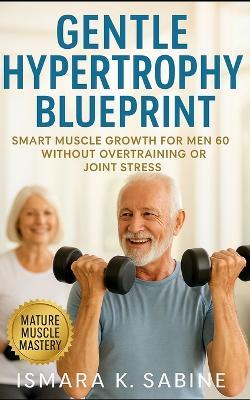 Gentle Hypertrophy Blueprint: Smart Muscle Growth for Men Over 60 Without Overtraining or Joint Stress: A Practical Strength and Longevity Guide for Building Muscle Safely and Maintaining Mobility - Ismara K Sabine - cover