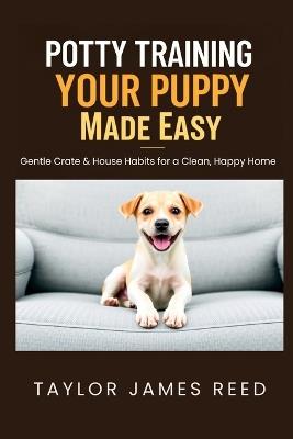 Potty Training Your Puppy Made Easy: Gentle Crate & House Habits for a Clean, Happy Home - Taylor James Reed - cover