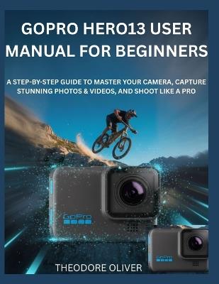 Gopro Hero13 User Manual for Beginners: The Complete Step-by-Step Manual to Master Your Camera, Capture Stunning Photos & Discover Hidden Tricks Fast - Theodore Oliver - cover