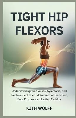 Tight Hip Flexors: Understanding the Causes, Symptoms, and Treatments of The Hidden Root of Back Pain, Poor Posture, and Limited Mobility - Kith Wolff - cover