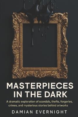 Masterpieces In The Dark: A dramatic Exploration Of Scandals, Thefts, Forgeries, Crimes, And Mysterious Stories Behind Artworks - Damian Evernight - cover