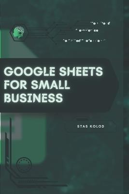 Google Sheets for Small Business: Your Road from Novice to Skilled Professional - Stas Kolod - cover