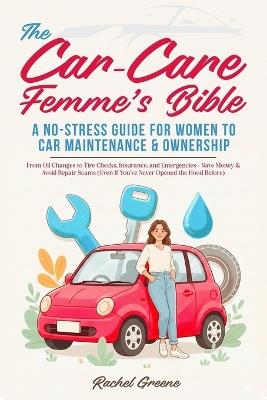 The Car-Care Femme's Bible: A No-Stress Guide for Women to Car Maintenance & Ownership From Oil Changes to Tire Checks, Insurance, and Emergencies - Save Money & Avoid Repair Scams (Even If You've Never Opened the Hood Before) - Rachel Greene - cover
