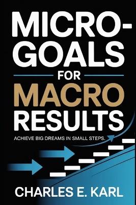 Micro-Goals for Macro Results: Achieve Big Dreams in Small Steps - Charles E Karl - cover