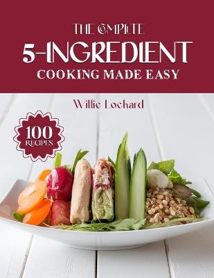 The Complete 5-Ingredient Cooking Made Easy: Quick & Budget-Friendly 5-Ingredient Recipes - Easy Meals, Snacks, Soups & Desserts for Busy Home Cooks - Willie Lockard - cover