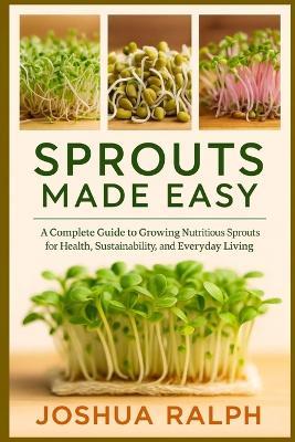 Sprouts Made Easy: A Complete Guide to Growing Nutritious Sprouts for Health, Sustainability, and Everyday Living - Joshua Ralph - cover