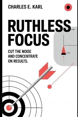 Ruthless Focus: Cut the Noise and Concentrate on Results - Charles E Karl - cover