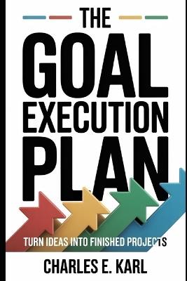 The Goal Execution Plan: Turn Ideas Into Finished Projects - Charles E Karl - cover