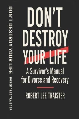 Don't Destroy Your Life: A Survivor's Manual for Divorce and Recovery: Practical Strategies, Hard Truths, and Real Guidance for Surviving the Chaos of Divorce - Robert Lee Traister - cover