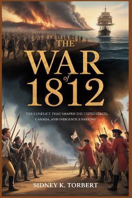 The War of 1812: The Conflict That Shaped the United States, Canada, and Indigenous Nations - Sidney K Torbert - cover