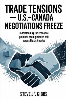 TRADE TENSIONS- U.S.-Canada Negotiations Freeze: Understanding the Economic, Political, and Diplomatic Chill Across North America - Steve Jf Gibbs - cover