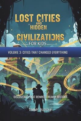 Lost Cities and Hidden Civilizations for Kids - Volume 3: Cities That Changed Everything: Discoveries That Rewrote Human History - Timmy Rudolf - cover