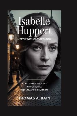 Isabelle Huppert: Depth Without Apology: A Life of Fearless Roles, Brave Choices, and Unmatched Emotion - Thomas A Baty - cover