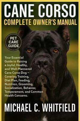 Cane Corso Complete Owner's Manual: Your Essential Guide to Raising a Joyful, Healthy, and Well-Mannered Cane Corso Dog - Covering Training, Diet Plan, Feeding, Nutrition, Grooming, Socialization, Behavior, Temperament, and Common Health Concerns. - Michael C Whitfield - cover