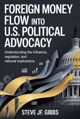 Foreign Money Flow into U.S. Political Advocacy: Understanding the Influence, Regulation, and National Implications - Steve Jf Gibbs - cover