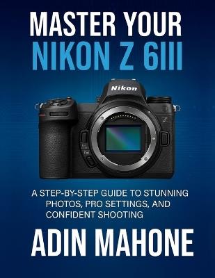 Master Your Nikon Z 6III: A Step-by-Step Guide to Stunning Photos, Pro Settings, and Confident Shooting - Adin Mahone - cover