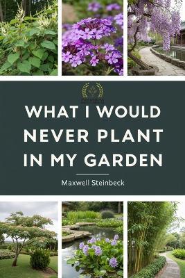 What I Would Never Plant in My Garden: The Hidden Science of a Responsible Garden - Maxwell Steinbeck - cover