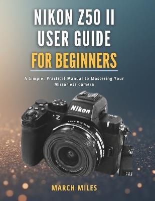 Nikon Z50 II User Guide for Beginners: A Simple, Practical Manual to Mastering Your Mirrorless Camera - March Miles - cover