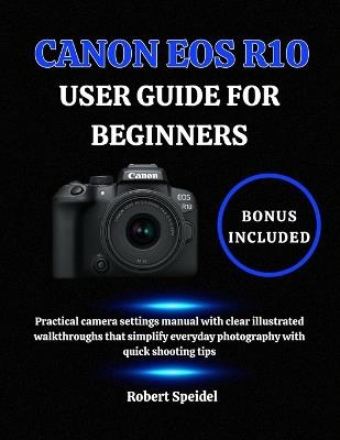 Canon EOS R10 User Guide for Beginners: Practical camera settings manual with clear illustrated walkthroughs that simplify everyday photography with quick shooting tips - Robert Speidel - cover