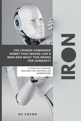 Iron: The Chinese Humanoid Robot That Moved Like a Man and What This Means For Humanity ( A straightforward explanation anyone can understand) - de Cheng - cover