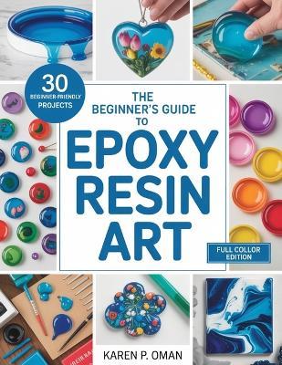 The Beginner's Guide to Epoxy Art: Master Simple Techniques to Create Stunning Jewelry, Décor, and More with 30 Easy Projects - Karen P Oman - cover