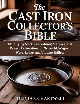 The Cast Iron Collector's Bible: Identifying Markings, Valuing Antiques, and Expert Restoration for Griswold, Wagner Ware, Lodge, and Vintage Skillets - Olivia O Hartwell - cover