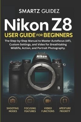 Nikon Z8 User Guide for Beginners: The Step-by-Step Manual to Master Autofocus (AF), Custom Settings, and Video for Breathtaking Wildlife, Action, and Portrait Photography. - Smartz Guidez - cover