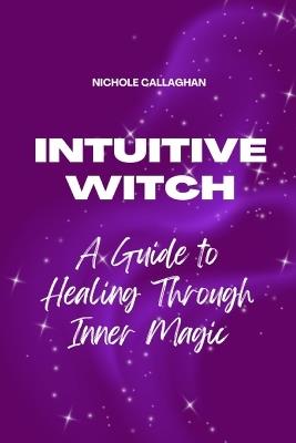 The Intuitive Witch - A Guide to Healing Through Inner Magic: Walk beside Elara and awaken the witch who has always lived within you. - Nichole Callaghan - cover