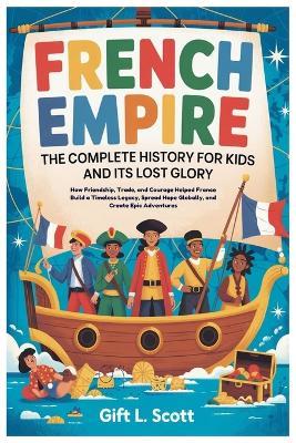 French Empire: The Complete History for Kids and it's lost glory: How Friendship, Trade, and Courage Helped France Build a Timeless Legacy, Spread Hope Globally, and Create Epic Adventures - Gift L Scott - cover