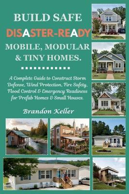 Build Safe Disaster-Ready Mobile, Modular & Tiny Homes: A Complete Guide to Construct Storm Defense, Wind Protection, Fire Safety, Flood Control & Emergency Readiness for Prefab Homes & Small Houses - Brandon Keller - cover