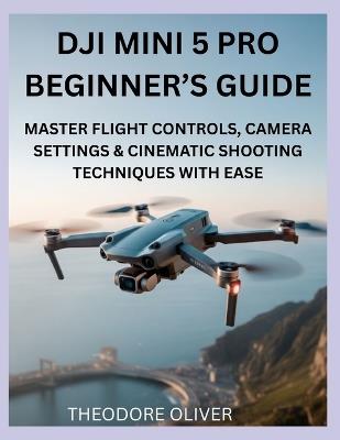 Dji Mini 5 Pro Beginner's Guide: Master Flight Controls, Camera Settings & Cinematic Shooting Techniques with Ease - Theodore Oliver - cover