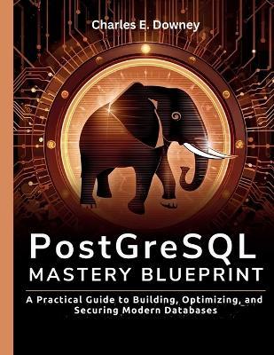 PostgreSQL Mastery Blueprint: A Practical Guide to Building, Optimizing, and Securing Modern Databases - Charles E Downey - cover