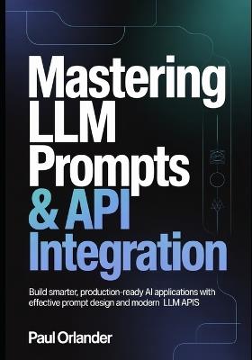 Mastering LLM Prompts & API Integration: Build Smarter, Production-Ready AI Applications with Effective Prompt Design and Modern LLM APIs - Paul Orlander - cover