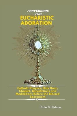 Prayerbook for Eucharistic Adoration: Catholic Prayers, Holy Hour Reparation, Chaplet, Litany, Benedictions and Meditations Before the Blessed Sacrament - Dale D Nelson - cover