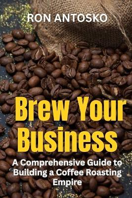 Brew Your Business: A Comprehensive Guide to Building a Coffee Roasting Empire - Ron Antosko - cover