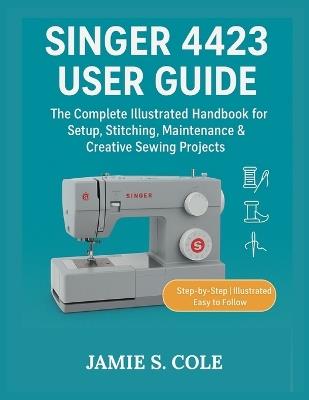 Singer 4423 User Guide: The Complete Illustrated Handbook for Setup, Stitching, Maintenance & Creative Sewing Project - Jamie S Cole - cover