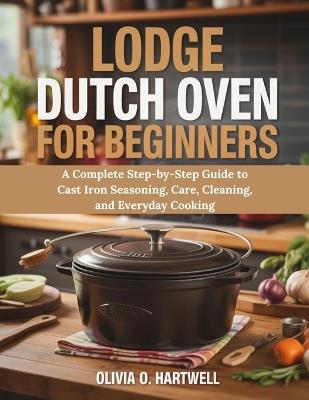 Lodge Dutch Oven for Beginners: A Complete Step-by-Step Guide to Cast Iron Seasoning, Care, Cleaning, and Everyday Cooking - Olivia O Hartwell - cover