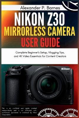 Nikon Z30 Mirrorless Camera User Guide: Complete Beginner's Setup, Vlogging Tips, and 4K Video Essentials for Content Creators - Alexander P Barnes - cover