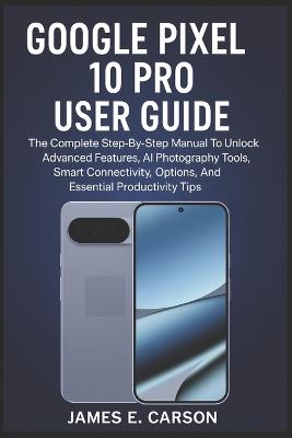 Google Pixel 10 Pro User Guide: The Complete Step-By-Step Manual To Unlock Advanced Features, AI Photography Tools, Smart Connectivity Options, And Essential Productivity Tips - James E Carson - cover