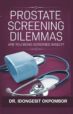 Prostate Screening Dilemmas: Are You Being Screened Wisely? (The Truth About Prostate Cancer Screening and Treatment) - Idongesit Okpombor - cover