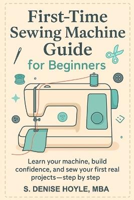 First-Time Sewing Machine Guide for Beginners: Learn Your Machine, Build Confidence, and Sew Your First Real Projects-Step by Step - S Denise Hoyle - cover