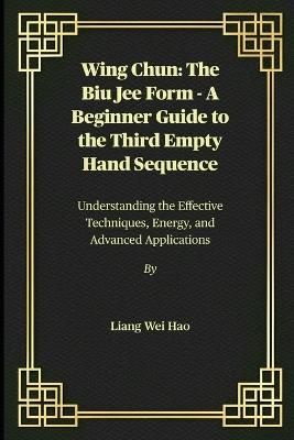 Wing Chun: The Biu Jee Form - A Beginner Guide to the Third Empty Hand Sequence: Understanding the Effective Techniques, Energy, and Advanced Applications - Liang Wei Hao - cover