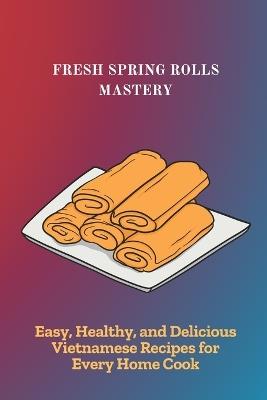 Fresh Spring Rolls Mastery: Easy, Healthy, and Delicious Vietnamese Recipes for Every Home Cook - Neha Kunal - cover